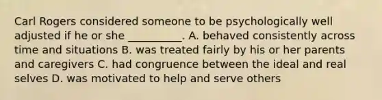 Carl Rogers considered someone to be psychologically well adjusted if he or she __________. A. behaved consistently across time and situations B. was treated fairly by his or her parents and caregivers C. had congruence between the ideal and real selves D. was motivated to help and serve others