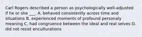 Carl Rogers described a person as psychologically well-adjusted if he or she ___. A. behaved consistently across time and situations B. experienced moments of profound personaly meaning C. had congruence between the ideal and real selves D. did not resist enculturations