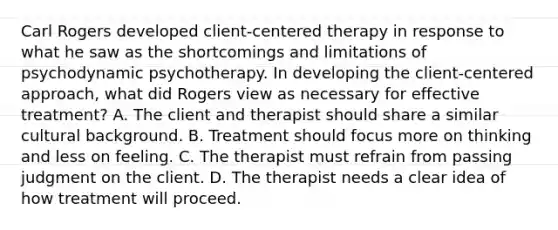 Carl Rogers developed client-centered therapy in response to what he saw as the shortcomings and limitations of psychodynamic psychotherapy. In developing the client-centered approach, what did Rogers view as necessary for effective treatment? A. The client and therapist should share a similar cultural background. B. Treatment should focus more on thinking and less on feeling. C. The therapist must refrain from passing judgment on the client. D. The therapist needs a clear idea of how treatment will proceed.