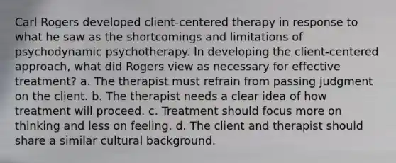 Carl Rogers developed client-centered therapy in response to what he saw as the shortcomings and limitations of psychodynamic psychotherapy. In developing the client-centered approach, what did Rogers view as necessary for effective treatment? a. The therapist must refrain from passing judgment on the client. b. The therapist needs a clear idea of how treatment will proceed. c. Treatment should focus more on thinking and less on feeling. d. The client and therapist should share a similar cultural background.