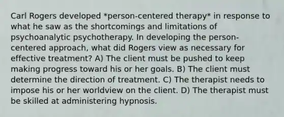 Carl Rogers developed *person-centered therapy* in response to what he saw as the shortcomings and limitations of psychoanalytic psychotherapy. In developing the person-centered approach, what did Rogers view as necessary for effective treatment? A) The client must be pushed to keep making progress toward his or her goals. B) The client must determine the direction of treatment. C) The therapist needs to impose his or her worldview on the client. D) The therapist must be skilled at administering hypnosis.