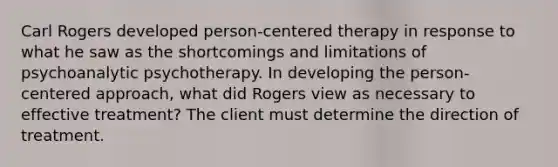 Carl Rogers developed person-centered therapy in response to what he saw as the shortcomings and limitations of psychoanalytic psychotherapy. In developing the person-centered approach, what did Rogers view as necessary to effective treatment? The client must determine the direction of treatment.