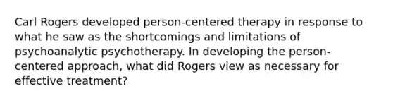 Carl Rogers developed person-centered therapy in response to what he saw as the shortcomings and limitations of psychoanalytic psychotherapy. In developing the person-centered approach, what did Rogers view as necessary for effective treatment?