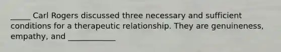 _____ Carl Rogers discussed three necessary and sufficient conditions for a therapeutic relationship. They are genuineness, empathy, and ____________