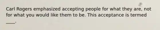 Carl Rogers emphasized accepting people for what they are, not for what you would like them to be. This acceptance is termed ____.