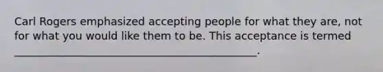 Carl Rogers emphasized accepting people for what they are, not for what you would like them to be. This acceptance is termed _____________________________________________.