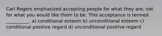 Carl Rogers emphasized accepting people for what they are, not for what you would like them to be. This acceptance is termed __________. a) conditional esteem b) unconditional esteem c) conditional positive regard d) unconditional positive regard