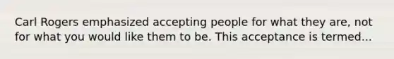 Carl Rogers emphasized accepting people for what they are, not for what you would like them to be. This acceptance is termed...