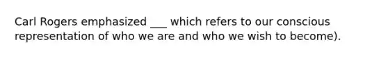 Carl Rogers emphasized ___ which refers to our conscious representation of who we are and who we wish to become).