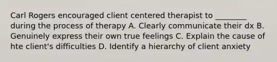 Carl Rogers encouraged client centered therapist to ________ during the process of therapy A. Clearly communicate their dx B. Genuinely express their own true feelings C. Explain the cause of hte client's difficulties D. Identify a hierarchy of client anxiety