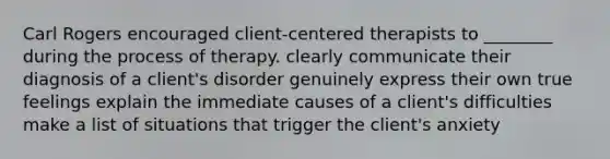 Carl Rogers encouraged client-centered therapists to ________ during the process of therapy. clearly communicate their diagnosis of a client's disorder genuinely express their own true feelings explain the immediate causes of a client's difficulties make a list of situations that trigger the client's anxiety