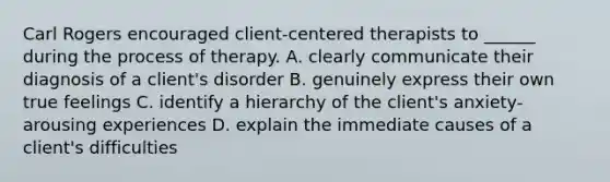 Carl Rogers encouraged client-centered therapists to ______ during the process of therapy. A. clearly communicate their diagnosis of a client's disorder B. genuinely express their own true feelings C. identify a hierarchy of the client's anxiety-arousing experiences D. explain the immediate causes of a client's difficulties