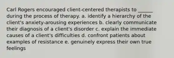 Carl Rogers encouraged client-centered therapists to ______ during the process of therapy. a. identify a hierarchy of the client's anxiety-arousing experiences b. clearly communicate their diagnosis of a client's disorder c. explain the immediate causes of a client's difficulties d. confront patients about examples of resistance e. genuinely express their own true feelings