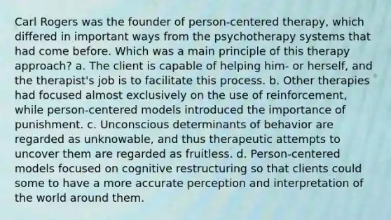 Carl Rogers was the founder of person-centered therapy, which differed in important ways from the psychotherapy systems that had come before. Which was a main principle of this therapy approach? a. The client is capable of helping him- or herself, and the therapist's job is to facilitate this process. b. Other therapies had focused almost exclusively on the use of reinforcement, while person-centered models introduced the importance of punishment. c. Unconscious determinants of behavior are regarded as unknowable, and thus therapeutic attempts to uncover them are regarded as fruitless. d. Person-centered models focused on cognitive restructuring so that clients could some to have a more accurate perception and interpretation of the world around them.