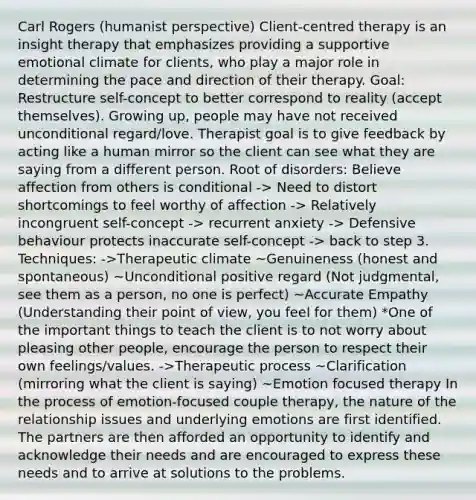 Carl Rogers (humanist perspective) Client-centred therapy is an insight therapy that emphasizes providing a supportive emotional climate for clients, who play a major role in determining the pace and direction of their therapy. Goal: Restructure self-concept to better correspond to reality (accept themselves). Growing up, people may have not received unconditional regard/love. Therapist goal is to give feedback by acting like a human mirror so the client can see what they are saying from a different person. Root of disorders: Believe affection from others is conditional -> Need to distort shortcomings to feel worthy of affection -> Relatively incongruent self-concept -> recurrent anxiety -> Defensive behaviour protects inaccurate self-concept -> back to step 3. Techniques: ->Therapeutic climate ~Genuineness (honest and spontaneous) ~Unconditional positive regard (Not judgmental, see them as a person, no one is perfect) ~Accurate Empathy (Understanding their point of view, you feel for them) *One of the important things to teach the client is to not worry about pleasing other people, encourage the person to respect their own feelings/values. ->Therapeutic process ~Clarification (mirroring what the client is saying) ~Emotion focused therapy In the process of emotion-focused couple therapy, the nature of the relationship issues and underlying emotions are first identified. The partners are then afforded an opportunity to identify and acknowledge their needs and are encouraged to express these needs and to arrive at solutions to the problems.