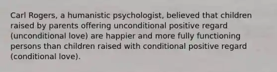 Carl Rogers, a humanistic psychologist, believed that children raised by parents offering unconditional positive regard (unconditional love) are happier and more fully functioning persons than children raised with conditional positive regard (conditional love).