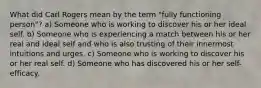 What did Carl Rogers mean by the term "fully functioning person"? a) Someone who is working to discover his or her ideal self. b) Someone who is experiencing a match between his or her real and ideal self and who is also trusting of their innermost intuitions and urges. c) Someone who is working to discover his or her real self. d) Someone who has discovered his or her self-efficacy.