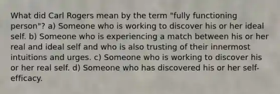 What did Carl Rogers mean by the term "fully functioning person"? a) Someone who is working to discover his or her ideal self. b) Someone who is experiencing a match between his or her real and ideal self and who is also trusting of their innermost intuitions and urges. c) Someone who is working to discover his or her real self. d) Someone who has discovered his or her self-efficacy.