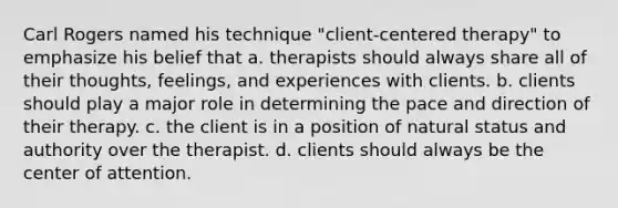 Carl Rogers named his technique "client-centered therapy" to emphasize his belief that a. therapists should always share all of their thoughts, feelings, and experiences with clients. b. clients should play a major role in determining the pace and direction of their therapy. c. the client is in a position of natural status and authority over the therapist. d. clients should always be the center of attention.