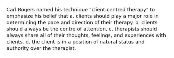 Carl Rogers named his technique "client-centred therapy" to emphasize his belief that a. clients should play a major role in determining the pace and direction of their therapy. b. clients should always be the centre of attention. c. therapists should always share all of their thoughts, feelings, and experiences with clients. d. the client is in a position of natural status and authority over the therapist.