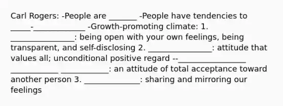 Carl Rogers: -People are _______ -People have tendencies to _____-_____________ -Growth-promoting climate: 1. ________________: being open with your own feelings, being transparent, and self-disclosing 2. ________________: attitude that values all; unconditional positive regard --_________________ ____________ ____________: an attitude of total acceptance toward another person 3. ______________: sharing and mirroring our feelings