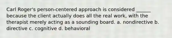 Carl Roger's person-centered approach is considered ______ because the client actually does all the real work, with the therapist merely acting as a sounding board. a. nondirective b. directive c. cognitive d. behavioral