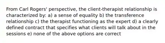 From Carl Rogers' perspective, the client-therapist relationship is characterized by: a) a sense of equality b) the transference relationship c) the therapist functioning as the expert d) a clearly defined contract that specifies what clients will talk about in the sessions e) none of the above options are correct