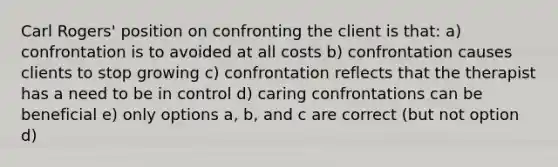 Carl Rogers' position on confronting the client is that: a) confrontation is to avoided at all costs b) confrontation causes clients to stop growing c) confrontation reflects that the therapist has a need to be in control d) caring confrontations can be beneficial e) only options a, b, and c are correct (but not option d)