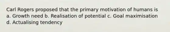 Carl Rogers proposed that the primary motivation of humans is a. Growth need b. Realisation of potential c. Goal maximisation d. Actualising tendency