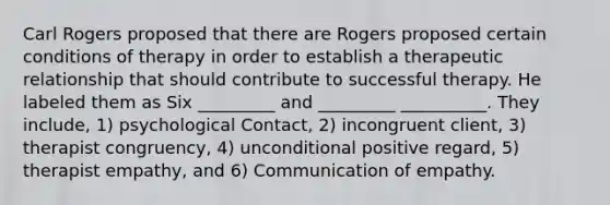 Carl Rogers proposed that there are Rogers proposed certain conditions of therapy in order to establish a therapeutic relationship that should contribute to successful therapy. He labeled them as Six _________ and _________ __________. They include, 1) psychological Contact, 2) incongruent client, 3) therapist congruency, 4) unconditional positive regard, 5) therapist empathy, and 6) Communication of empathy.