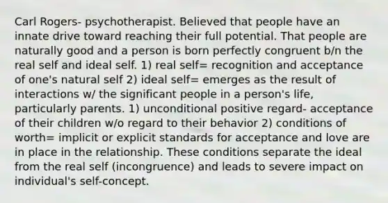 Carl Rogers- psychotherapist. Believed that people have an innate drive toward reaching their full potential. That people are naturally good and a person is born perfectly congruent b/n the real self and ideal self. 1) real self= recognition and acceptance of one's natural self 2) ideal self= emerges as the result of interactions w/ the significant people in a person's life, particularly parents. 1) unconditional positive regard- acceptance of their children w/o regard to their behavior 2) conditions of worth= implicit or explicit standards for acceptance and love are in place in the relationship. These conditions separate the ideal from the real self (incongruence) and leads to severe impact on individual's self-concept.