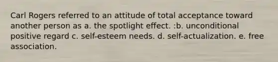 Carl Rogers referred to an attitude of total acceptance toward another person as a. the spotlight effect. :b. unconditional positive regard c. self-esteem needs. d. self-actualization. e. free association.