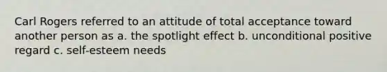 Carl Rogers referred to an attitude of total acceptance toward another person as a. the spotlight effect b. unconditional positive regard c. self-esteem needs