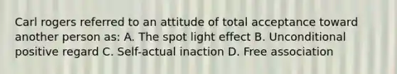 Carl rogers referred to an attitude of total acceptance toward another person as: A. The spot light effect B. Unconditional positive regard C. Self-actual inaction D. Free association