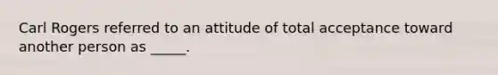 Carl Rogers referred to an attitude of total acceptance toward another person as _____.