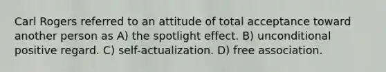 Carl Rogers referred to an attitude of total acceptance toward another person as A) the spotlight effect. B) unconditional positive regard. C) self-actualization. D) free association.