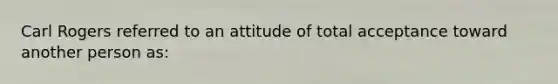 Carl Rogers referred to an attitude of total acceptance toward another person as: