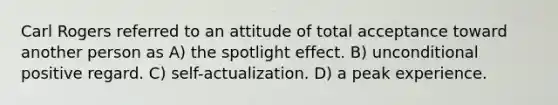 Carl Rogers referred to an attitude of total acceptance toward another person as A) the spotlight effect. B) unconditional positive regard. C) self-actualization. D) a peak experience.