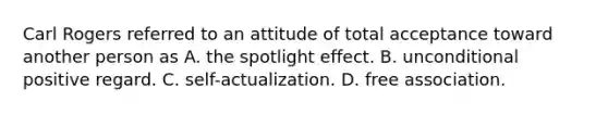 Carl Rogers referred to an attitude of total acceptance toward another person as A. the spotlight effect. B. unconditional positive regard. C. self-actualization. D. free association.