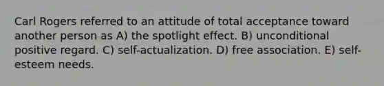 Carl Rogers referred to an attitude of total acceptance toward another person as A) the spotlight effect. B) unconditional positive regard. C) self-actualization. D) free association. E) self-esteem needs.