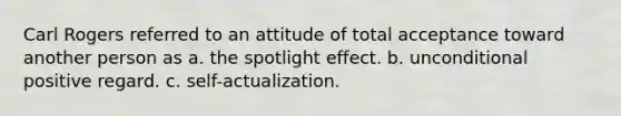 Carl Rogers referred to an attitude of total acceptance toward another person as a. the spotlight effect. b. unconditional positive regard. c. self-actualization.