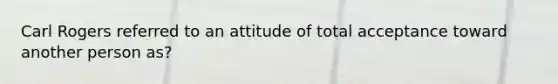 Carl Rogers referred to an attitude of total acceptance toward another person as?