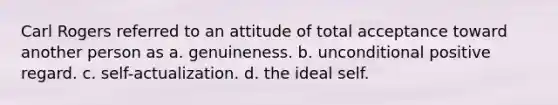 Carl Rogers referred to an attitude of total acceptance toward another person as a. genuineness. b. unconditional positive regard. c. self-actualization. d. the ideal self.