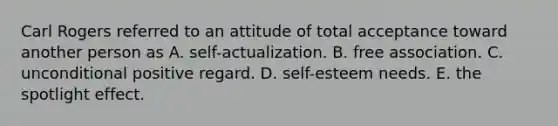 Carl Rogers referred to an attitude of total acceptance toward another person as A. self-actualization. B. free association. C. unconditional positive regard. D. self-esteem needs. E. the spotlight effect.