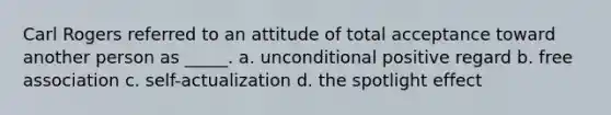 Carl Rogers referred to an attitude of total acceptance toward another person as _____. a. unconditional positive regard b. free association c. self-actualization d. the spotlight effect