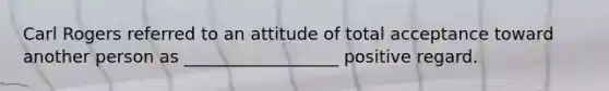 Carl Rogers referred to an attitude of total acceptance toward another person as __________________ positive regard.