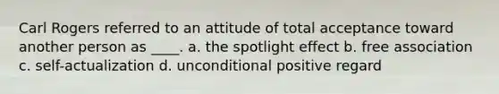 Carl Rogers referred to an attitude of total acceptance toward another person as ____. a. the spotlight effect b. free association c. self-actualization d. unconditional positive regard