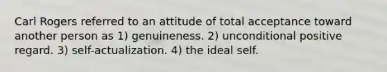 Carl Rogers referred to an attitude of total acceptance toward another person as 1) genuineness. 2) unconditional positive regard. 3) self-actualization. 4) the ideal self.