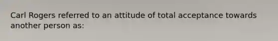 Carl Rogers referred to an attitude of total acceptance towards another person as: