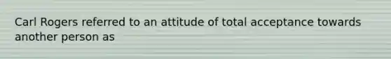 Carl Rogers referred to an attitude of total acceptance towards another person as